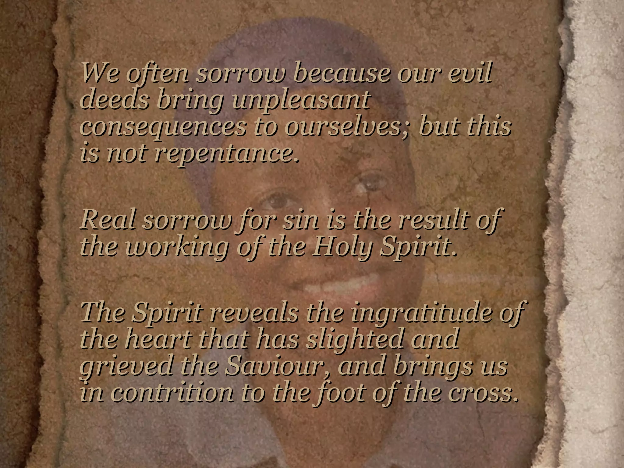 We often sorrow because our evil deeds bring unpleasant consequences to ourselves; but this is not repentance.  Real sorrow for sin is the result of the working of the Holy Spirit.  The Spirit reveals the ingratitude of the heart that has slighted and grieved the Saviour, and brings us in contrition to the foot of the cross.   