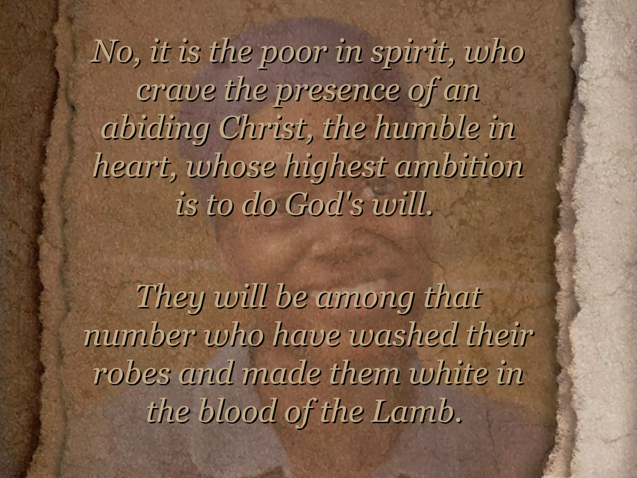 No, it is the poor in spirit, who crave the presence of an abiding Christ, the humble in heart, whose highest ambition is to do God's will.  They will be among that number who have washed their robes and made them white in the blood of the Lamb.   