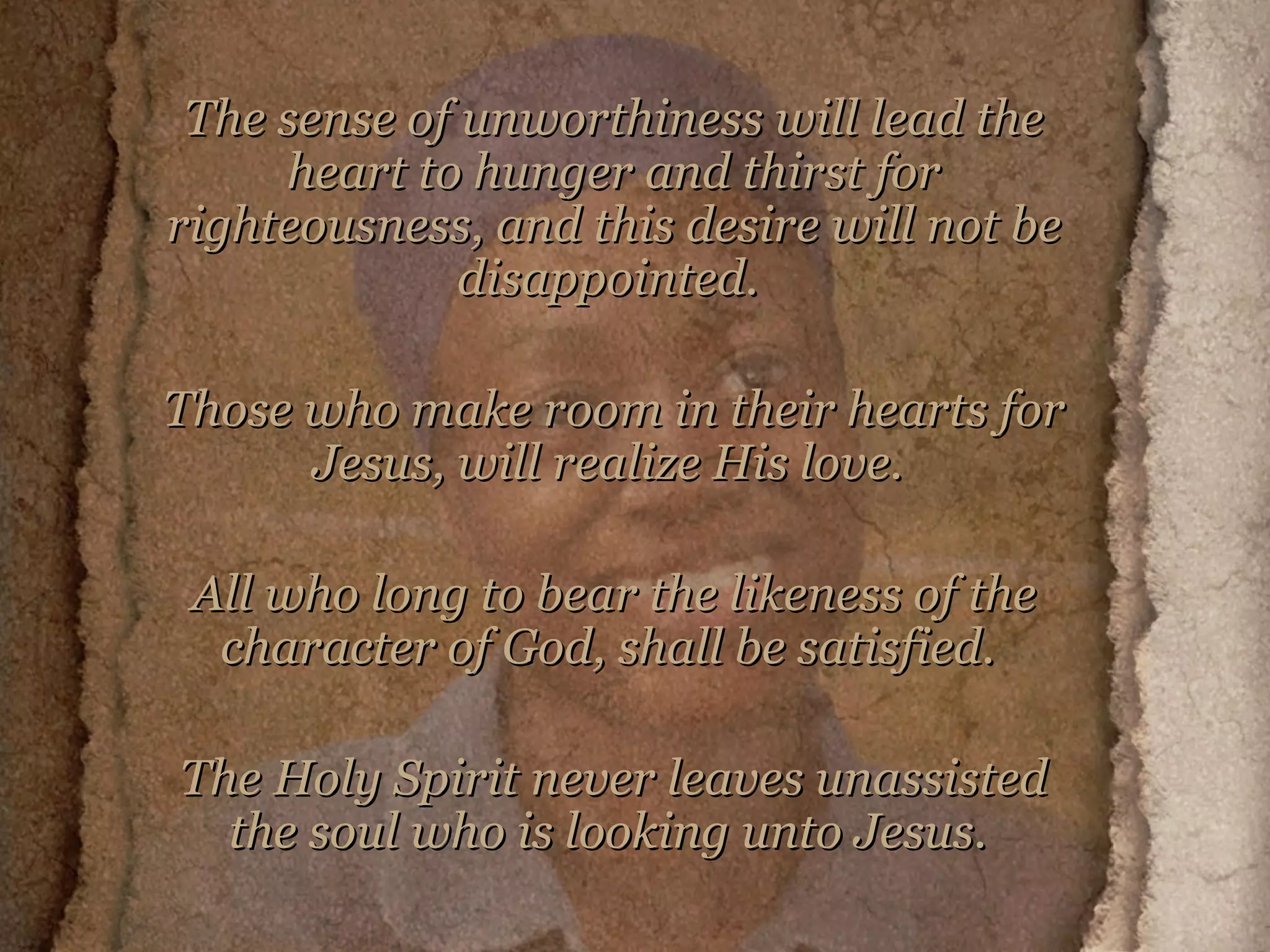 The sense of unworthiness will lead the heart to hunger and thirst for righteousness, and this desire will not be disappointed.  Those who make room in their hearts for Jesus, will realize His love.  All who long to bear the likeness of the character of God, shall be satisfied.  The Holy Spirit never leaves unassisted the soul who is looking unto Jesus.   