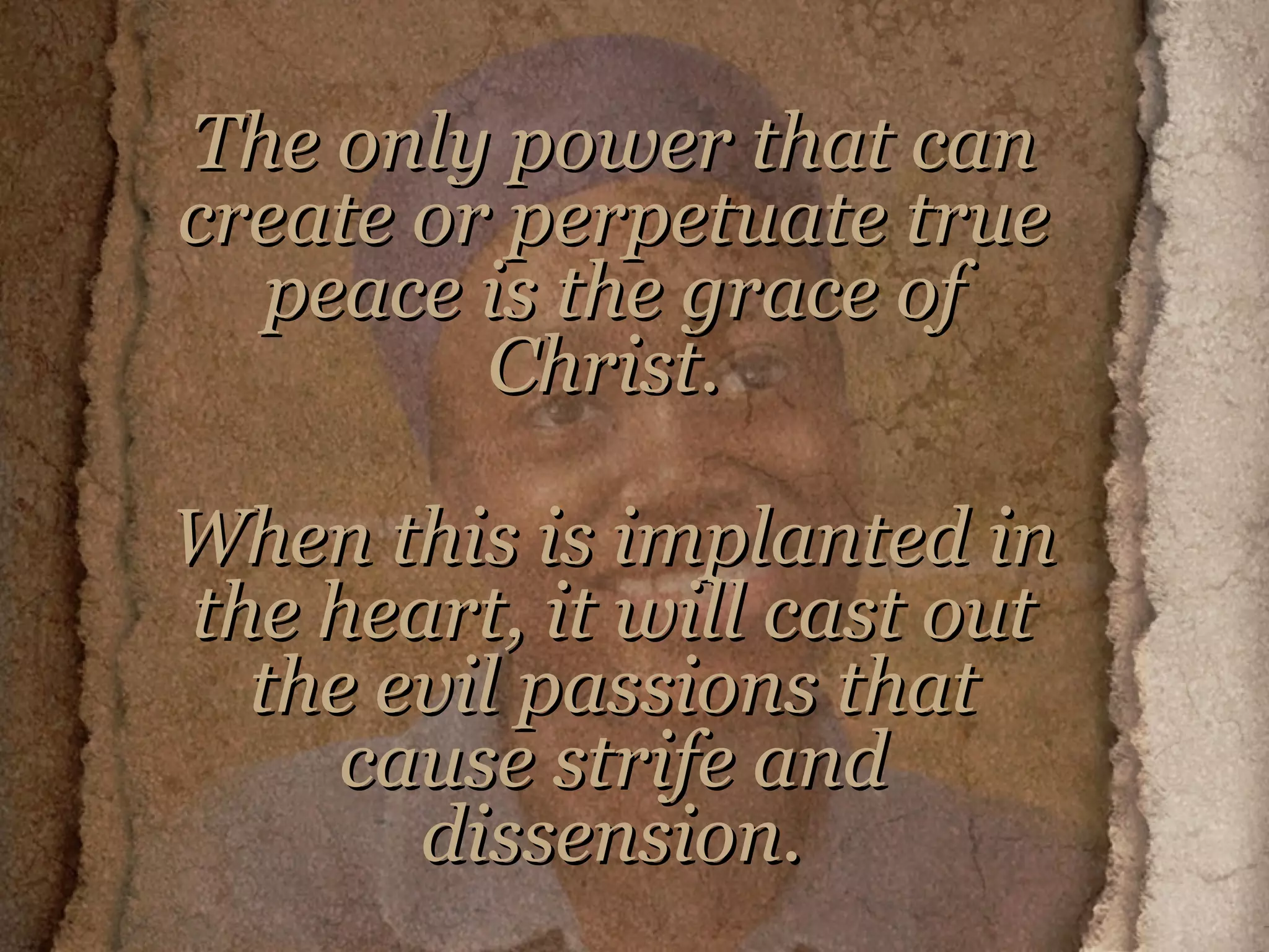 The only power that can create or perpetuate true peace is the grace of Christ.  When this is implanted in the heart, it will cast out the evil passions that cause strife and dissension.     