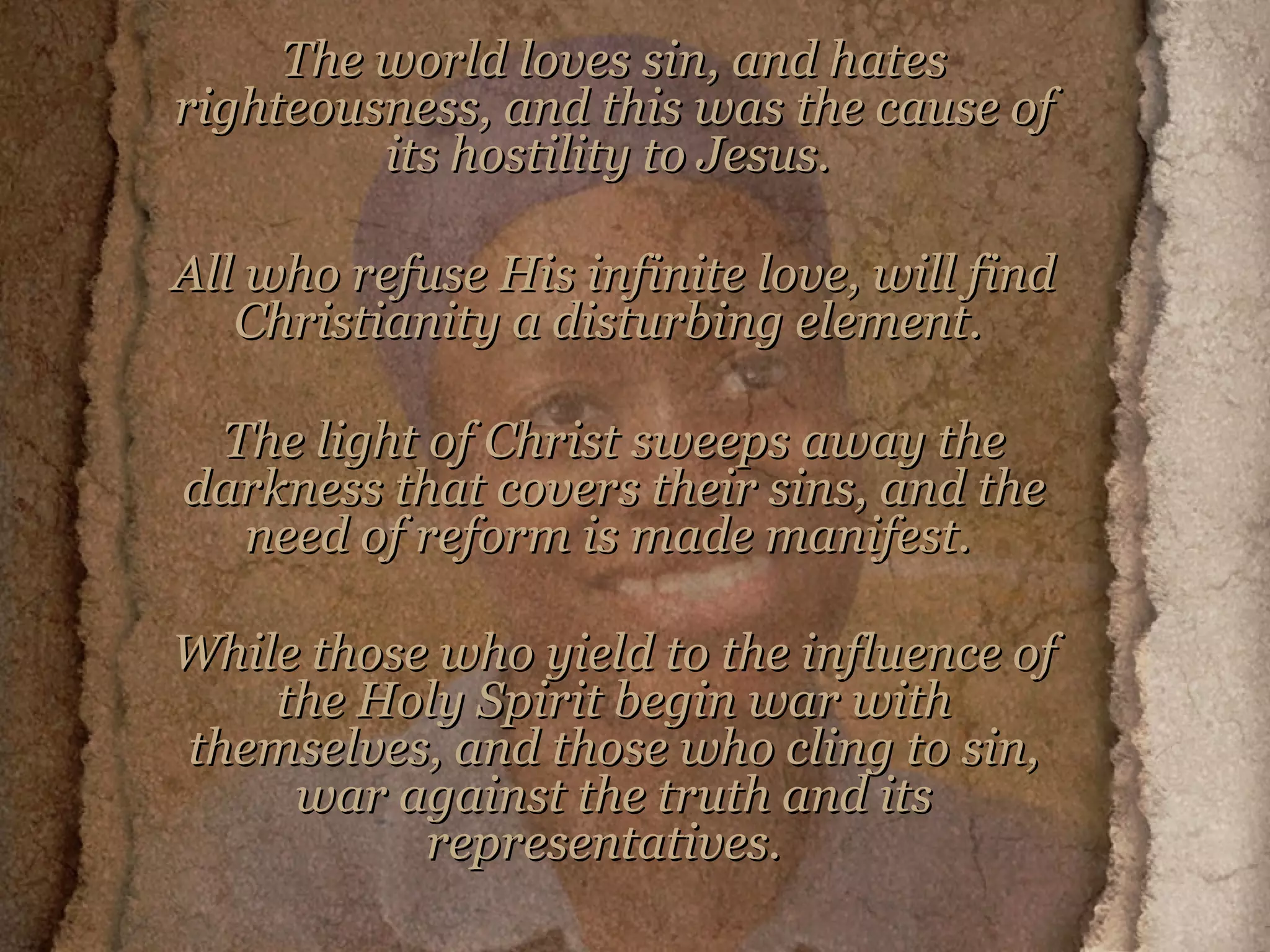 The world loves sin, and hates righteousness, and this was the cause of its hostility to Jesus.  All who refuse His infinite love, will find Christianity a disturbing element.  The light of Christ sweeps away the darkness that covers their sins, and the need of reform is made manifest.  While those who yield to the influence of the Holy Spirit begin war with themselves, and those who cling to sin, war against the truth and its representatives.   