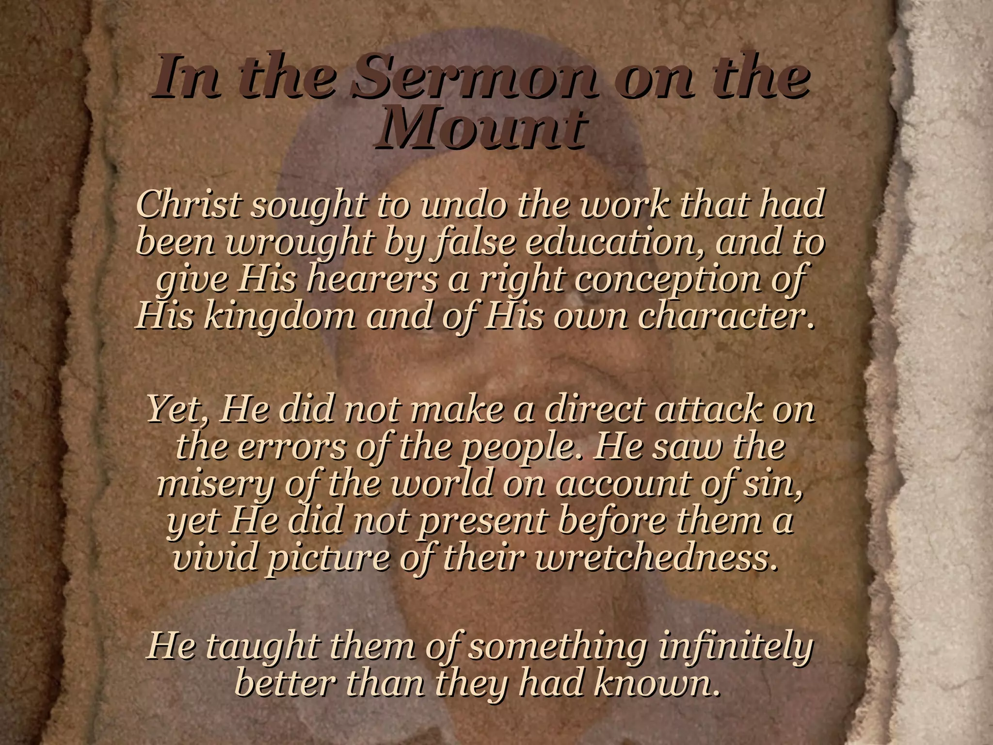 In the Sermon on the Mount Christ sought to undo the work that had been wrought by false education, and to give His hearers a right conception of His kingdom and of His own character.  Yet, He did not make a direct attack on the errors of the people. He saw the misery of the world on account of sin, yet He did not present before them a vivid picture of their wretchedness.  He taught them of something infinitely better than they had known.   