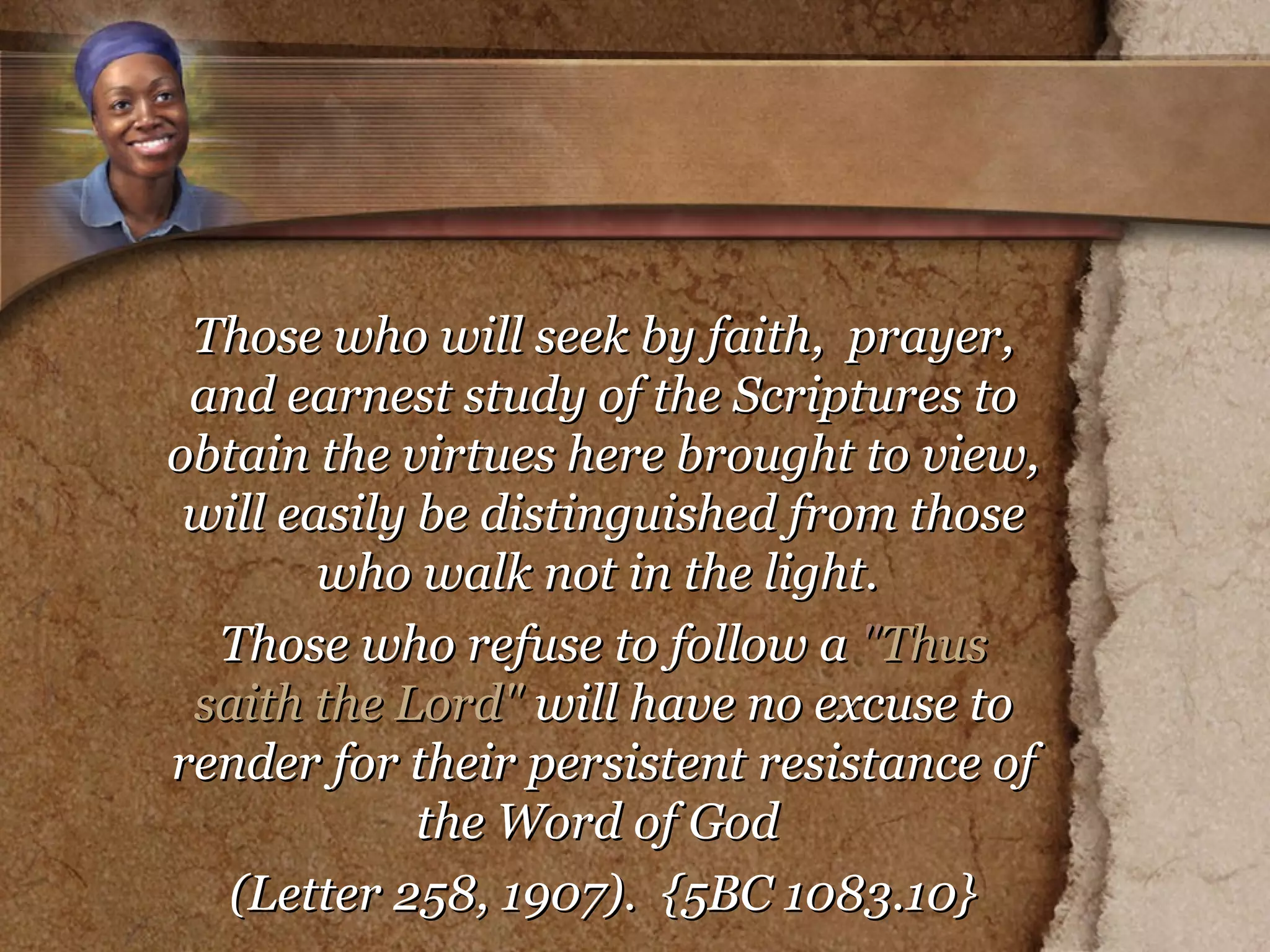 Those who will seek by faith,  prayer, and earnest study of the Scriptures to obtain the virtues here brought to view, will easily be distinguished from those who walk not in the light.  Those who refuse to follow a  " Thus saith the Lord"  will have no excuse to render for their persistent resistance of the Word of God  (Letter 258, 1907).  {5BC 1083.10} 