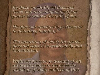 By these words Christ does not teach that mourning in itself has power to remove the guilt of sin.  He gives no sanction to pretense or to voluntary humility.  The mourning of which He speaks does not consist in melancholy and lamentation.  While we sorrow on account of sin, we are to rejoice in the precious privilege of being children of God.   