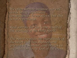 We often sorrow because our evil deeds bring unpleasant consequences to ourselves; but this is not repentance.  Real sorrow for sin is the result of the working of the Holy Spirit.  The Spirit reveals the ingratitude of the heart that has slighted and grieved the Saviour, and brings us in contrition to the foot of the cross.   