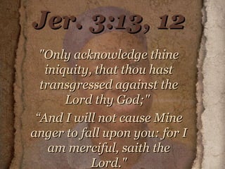Jer. 3:13, 12 "Only acknowledge thine iniquity, that thou hast transgressed against the Lord thy God;"  “ And I will not cause Mine anger to fall upon you: for I am merciful, saith the Lord." 