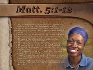 Matt. 5:1-12 5:1  And seeing the multitudes, he went up into a mountain: and when he was set, his disciples came unto him:  5:2  And he opened his mouth, and taught them, saying,  5:3  Blessed are the poor in spirit: for theirs is the kingdom of heaven.  5:4  Blessed are they that mourn: for they shall be comforted.  5:5  Blessed are the meek: for they shall inherit the earth.  5:6  Blessed are they which do hunger and thirst after righteousness: for they shall be filled.  5:7  Blessed are the merciful: for they shall obtain mercy.  5:8  Blessed are the pure in heart: for they shall see God.  5:9  Blessed are the peacemakers: for they shall be called the children of God.  5:10  Blessed are they which are persecuted for righteousness' sake: for theirs is the kingdom of heaven.  5:11  Blessed are ye, when men shall revile you, and persecute you, and shall say all manner of evil against you falsely, for my sake.  5:12  Rejoice, and be exceeding glad: for great is your reward in heaven: for so persecuted they the prophets which were before you.  