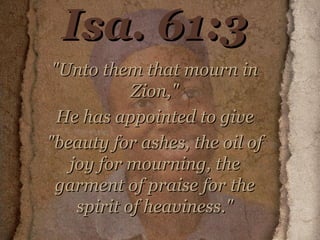 Isa. 61:3 "Unto them that mourn in Zion," He has appointed to give "beauty for ashes, the oil of joy for mourning, the garment of praise for the spirit of heaviness." 