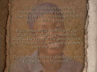 The difficulties we have to encounter, may be very much lessened by that meekness which hides itself in Christ.  If we possess the humility of our Master, we shall rise above the slights, the rebuffs, the annoyances, and they will cease to cast a gloom over the spirit.  The highest evidence of nobility in a Christian is self-control .  