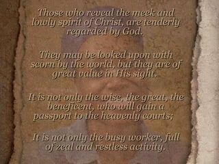 Those who reveal the meek and lowly spirit of Christ, are tenderly regarded by God.  They may be looked upon with scorn by the world, but they are of great value in His sight.  It is not only the wise, the great, the beneficent, who will gain a passport to the heavenly courts;  It is not only the busy worker, full of zeal and restless activity.   