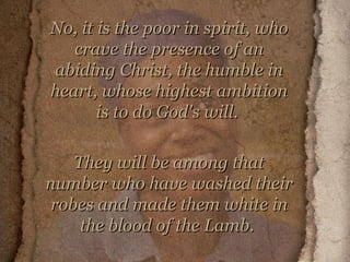 No, it is the poor in spirit, who crave the presence of an abiding Christ, the humble in heart, whose highest ambition is to do God's will.  They will be among that number who have washed their robes and made them white in the blood of the Lamb.   