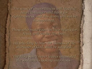 The sense of unworthiness will lead the heart to hunger and thirst for righteousness, and this desire will not be disappointed.  Those who make room in their hearts for Jesus, will realize His love.  All who long to bear the likeness of the character of God, shall be satisfied.  The Holy Spirit never leaves unassisted the soul who is looking unto Jesus.   