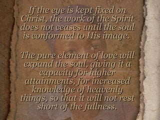If the eye is kept fixed on Christ, the work of the Spirit does not ceases until the soul is conformed to His image.  The pure element of love will expand the soul, giving it a capacity for higher attainments, for increased knowledge of heavenly things, so that it will not rest short of the fullness.   
