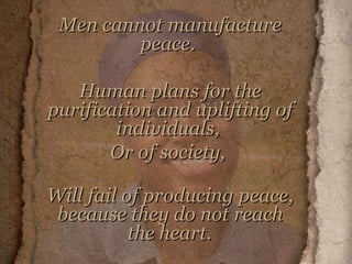 Men cannot manufacture peace.  Human plans for the purification and uplifting of individuals,  Or of society,  Will fail of producing peace, because they do not reach the heart.     