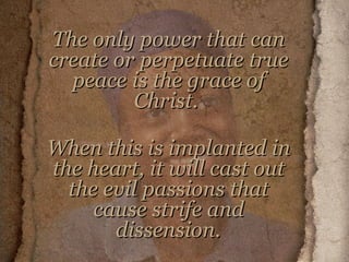 The only power that can create or perpetuate true peace is the grace of Christ.  When this is implanted in the heart, it will cast out the evil passions that cause strife and dissension.     