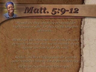 Matt. 5:9-12 "Blessed are they which are persecuted for righteousness' sake: for theirs is the kingdom of heaven.  Blessed are ye, when men shall revile you, and persecute you, and shall say all manner of evil against you falsely, for My sake.  Rejoice, and be exceeding glad: for great is your reward in heaven: for so persecuted they the prophets which were before you."   