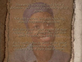 Thus strife is created, and Christ's followers are accused as troublers of the people.  Not with sorrow, but with rejoicing, should they meet persecution.  Each fiery trial is God's agent for their refining. Each is fitting them for their work as colaborers with Him.  Each conflict has its place in the great battle for righteousness, and each will add to the joy of their final triumph.   