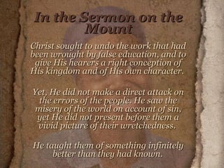 In the Sermon on the Mount Christ sought to undo the work that had been wrought by false education, and to give His hearers a right conception of His kingdom and of His own character.  Yet, He did not make a direct attack on the errors of the people. He saw the misery of the world on account of sin, yet He did not present before them a vivid picture of their wretchedness.  He taught them of something infinitely better than they had known.   