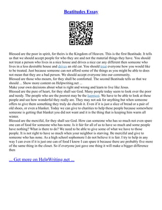Beatitudes Essay
Blessed are the poor in spirit, for theirs is the Kingdom of Heaven. This is the first Beatitude. It tells
us that we should accept people for who they are and not the material things they have. You should
not treat a person who lives in a nice house and drives a nice car any different then someone who
lives in a less desirable house and drives an old car. You should treat everyone how you would like
to be treated. Just because someone can not afford some of the things as you might be able to does
not mean that they are a bad person. We should accept everyone into our community.
Blessed are those who mourn, for they shall be comforted. The second Beatitude tells us that we
should ... Show more content on Helpwriting.net ...
Make your own decisions about what is right and wrong and learn to live like Jesus.
Blessed are the pure of heart, for they shall see God. Many people today seem to look over the poor
and needy. The people who are the poorest may be the happiest. We have to be able to look at these
people and see how wonderful they really are. They may not ask for anything but when someone
offers to give them something they truly do cherish it. Even if it is just a slice of bread or a pair of
old shoes, or even a blanket. Today we can give to charities to help these people because somewhere
someone is getting that blanket you did not want and it is the thing that is keeping him warm all
winter.
Blessed are the merciful, for they shall see God. How can someone who has so much not even spare
one can of food for someone who has none. Is it fair for all of us to have so much and some people
have nothing? What is there to do? We need to be able to give some of what we have to those
people. It is not right to have so much when your neighbor is starving. Be merciful and give to
someone who has none. As a high school sophomore I do not believe it is fair. I try to help in any
way I can even if it is just one can of food I know I can spare it because there are probably five more
of the same thing in the closet. So if everyone just gave one thing it will make a bigger difference
then
... Get more on HelpWriting.net ...
 