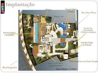 Implantação
RuaVergueiro
Rua Davi Hum
Área Terreno: 3.159m2
Entrada e Saída
de Veículos
Guarita com
Vidro Blindado
e Pulmão de Segurança
Piscina Adulto
e Infantil,
Piscina Coberta
Climatizada
Fitness
Salão de FestasAdulto
Espaço Gourmet
Churrasqueira com forno de pizz
Espaço zen
 