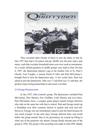 They recruited other friends of theirs to join the band, so that by
July 1957 they had a five-piece line-up. Skiffle was the poor man’s pop
music, such that everyday household items were now used as instruments.
As a result, skilled guitarists in skiffle groups were hard to find. On July
6, 1957, the Quarrymen played a gig at the Garden Fete at St. Peter’s
Church. Ivan Vaughn, a mutual friend of John and Paul McCartney’s,
brought Paul to hear the Quarrymen play. A few weeks later, Paul was
asked to join the Quarrymen. John was 17 and Paul was 15, and thus, the
greatest song writing partnership in rock music was born.
2.4 George Harrison joins
In late 1957, John Lennon's group, The Quarrymen, included Paul
McCartney, Pete Shotton, Eric Griffiths, Colin Hanton and Len Garry.
Paul McCartney knew a younger guitar player named George Harrison
who rode on the same bus with him to school. Paul and George struck up
a friendship over their common interest in guitars and rock and roll.
However, George was not immediately asked to join the band because he
was much younger. In the early days, George idolized John, and would
follow the group around. Due to his persistence, he wound up filling in
when one of the guitarists was absent. George finally became part of the
group in 1958. The group’s first recording was made in mid-1958. Buddy
 