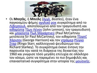 Οι Μπητλς, ή Μπιτλς (Αγγλ.Beatles), ήταν ένα παγκοσμίου φήμης αγγλικόροκ συγκρότημα από το Λίβερπουλ, αποτελούμενο από τον τραγουδιστή και κιθαρίσταΤζων Λένον (JohnLennon), τον τραγουδιστή και μπασίσταΠωλ Μακάρτνεϋ (PaulMcCartney μετέπειτα SirPaulMcCartney), τον κιθαρίστα Τζορτζ Χάρισον (GeorgeHarrison) και τον ντράμερΡίνγκο Σταρ (RingoStarr, καλλιτεχνικό ψευδώνυμο του RichardStarkey). Το συγκρότημα έκανε έντονη την παρουσία του κατά τη διάρκεια της δεκαετίας του 1960 και γνώρισε τόσο μεγάλη επιτυχία σε ολόκληρο τον κόσμο, ώστε να παραμένει το πιο δημοφιλές και επαναστατικό συγκρότημα στην ιστορία της μουσικής.