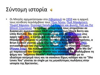 Σύντομη ιστορίαΟι Μπητλς σχηματίστηκαν στο Λίβερπουλ το 1959 και η αρχική τους σύνθεση περιλάμβανε τους Τζων Λένον, Πωλ Μακάρτνεϋ, Τζωρτζ Χάρισον, ΣτιούαρτΣατκλιφφ (μπάσο και φωνή), Πολ και ΠιτΜπεστ (τύμπανα). Tο πρώιμο ρεπερτόριό τους στηριζόταν σε διασκευές αμερικανικών R&B κομματιών των ChuckBerry και LittleRichard. Με την επιστροφή τους από το Αμβούργο στις αρχές του 1961, ο Σατκλιφφ αποφασίζει να αποχωρήσει και ο Μακάρτνεϋ παίρνει το μπάσο. Τον Νοέμβριο του ίδιου χρόνου, ο BrianEpstein γίνεται μάνατζέρ τους, τον Αύγουστο του 1962, αντικαθιστούν τον ντράμερ ΠιτΜπεστ, με τον ΡίτσαρντΣτάρκι (Ρίνγκο Σταρ), και κυκλοφορούν το ιστορικό single "LoveMeDo" με παραγωγό τον GeorgeMartin που σύντομα θα απολάμβανε τη φήμη του "πέμπτου Beatle". Kαθιερώνουν το image με το ιδιαίτερο κούρεμά τους και τα σακάκια δίχως κολάρο και το "SheLovesYou" γίνεται το single με τις μεγαλύτερες πωλήσεις στην ιστορία της Bρετανίας.