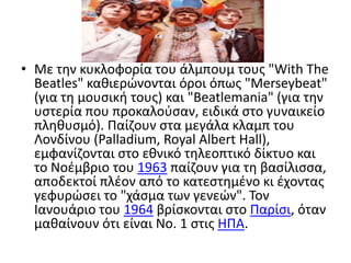 Με την κυκλοφορία του άλμπουμ τους "WithTheBeatles" καθιερώνονται όροι όπως "Merseybeat" (για τη μουσική τους) και "Beatlemania" (για την υστερία που προκαλούσαν, ειδικά στο γυναικείο πληθυσμό). Παίζουν στα μεγάλα κλαμπ του Λονδίνου (Palladium, RoyalAlbertHall), εμφανίζονται στο εθνικό τηλεοπτικό δίκτυο και το Νοέμβριο του 1963 παίζουν για τη βασίλισσα, αποδεκτοί πλέον από το κατεστημένο κι έχοντας γεφυρώσει το "χάσμα των γενεών". Τον Ιανουάριο του 1964 βρίσκονται στο Παρίσι, όταν μαθαίνουν ότι είναι Nο. 1 στις ΗΠΑ.