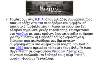 Ταξιδεύουν στις H.Π.A. όπου χιλιάδες θαυμαστές τους τους υποδέχονται στο αεροδρόμιο και η εμφάνισή τους στο δημοφιλέστατο τηλεοπτικό σόου του ΕντΣάλιβαν σημειώνει ρεκόρ τηλεθέασης. Επιστρέφουν στο Λονδίνο με τιμές ηρώων, έχοντας ανοίξει το δρόμο για την "Βρετανική Εισβολή" όπως ονομάστηκε η διάκριση που ακολούθησε των βρετανικών συγκροτημάτων στα αμερικανικά τσαρτς. Τον Ιούλιο του 1964 κάνει πρεμιέρα το πρώτο τους Φιλμ "A HardDay'sNight" σε σκηνοθεσία ΡίτσαρντΛέστερ και σύντομα ακολουθεί το δεύτερό τους φιλμ "Help", αυτή τη φορά σε Τεχνικόλορ.