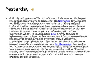 Yesterday Ο Μακάρτνεϋ γράφει το "Yesterday" και στα Ανάκτορα του Μπάκιγχαμ παρασημοφορούνται από τη βασίλισσα. Στη Νέα Υόρκη, τον Αύγουστο του 1965, είναι το πρώτο γκρουπ που παίζει σε στάδιο μπέιζμπολ. Σταδιακά αρχίζουν την παραγωγή πιο περιπετειώδους μουσικής, που οδηγεί σε δίσκους σαν το "RubberSoul" και το "Revolver". O Χάρισον πειραματίζεται για πρώτη φορά με το ινδικό έγχορδο σιτάρ στο "NorwegianWood". Tο καλοκαίρι του 1966 ο Λένον δηλώνει σε τηλεοπτική συνέντευξη ότι οι Beatles είναι πιο διάσημοι από τον Ιησού, προκαλώντας κατακραυγή, που εντείνεται όταν ο Μακάρτνεϋ παραδέχεται στην τηλεόραση ότι έχει πάρει LSD. Δίνουν το τελευταία ζωντανή συναυλία της καριέρας τους στο Σαν Φρανσίσκο. Στην καρδιά του "καλοκαιριού της αγάπης" και της επιτυχίας, ετοιμάζεται το επόμενό τους φιλμ, σε ύφος ντοκιμαντέρ (αν και σουρεαλιστικό), το “MagicalMysteryTour”, κυκλοφορεί το "Sgt. Pepper'sLonelyHeart'sClubBand", το οποίο για πολλούς μουσικούς κριτικούς αποτελεί το σημαντικότερο άλμπουμ της ροκ μουσικής.