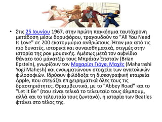 Στις 25 Iουνίου 1967, στην πρώτη παγκόσμια ταυτόχρονη μετάδοση μέσω δορυφόρου, τραγουδούν το "AllYouNeedIsLove" σε 200 εκατομμύρια ανθρώπους. Ήταν μια από τις πιο δυνατές, ιστορικά και συναισθηματικά, στιγμές στην ιστορία της ροκ μουσικής. Aμέσως μετά τον αιφνίδιο θάνατο τού μάνατζέρ τους ΜπράιανΈπσταϊν (BrianEpstein), γνωρίζουν τον Μαχαρίσι Γιόγκι Μαχές (MaharashiYogiMahesh) και ενσωματώνουν στοιχεία των ανατολικών φιλοσοφιών. Ιδρύουν φιλόδοξα τη δισκογραφική εταιρεία Apple, που στεγάζει επιχειρηματικά όλες τους τις δραστηριότητες. Θριαμβευτικά, με το "AbbeyRoad" και το "LetItBe" (που είναι τελικά το τελευταίο τους άλμπουμ, αλλά και το τελευταίο τους ζωντανό), η ιστορία των Beatles φτάνει στο τέλος της.