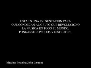 Música: Imagine/John Lennon ESTA ES UNA PRESENTACION PARA QUE CONOZCAN AL GRUPO QUE REVOLUCIONO LA MUSICA EN TODO EL MUNDO, PONGANSE COMODOS Y DISFRUTEN.  