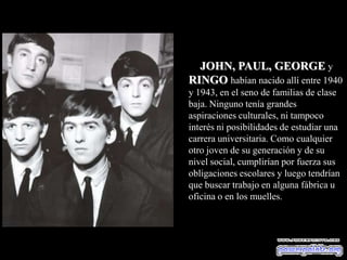 JOHN, PAUL, GEORGE y
RINGO habían nacido allí entre 1940
y 1943, en el seno de familias de clase
baja. Ninguno tenía grandes
aspiraciones culturales, ni tampoco
interés ni posibilidades de estudiar una
carrera universitaria. Como cualquier
otro joven de su generación y de su
nivel social, cumplirían por fuerza sus
obligaciones escolares y luego tendrían
que buscar trabajo en alguna fábrica u
oficina o en los muelles.
 