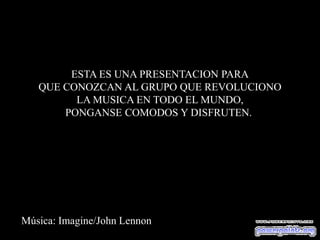 ESTA ES UNA PRESENTACION PARA
   QUE CONOZCAN AL GRUPO QUE REVOLUCIONO
         LA MUSICA EN TODO EL MUNDO,
       PONGANSE COMODOS Y DISFRUTEN.




Música: Imagine/John Lennon
 