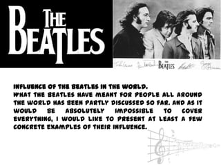 Influence of the Beatles in the world.
What the Beatles have meant for people all around
the world has been partly discussed so far. And as it
would    be    absolutely     impossible to   cover
everything, I would like to present at least a few
concrete examples of their influence.
 