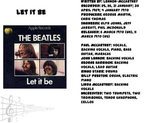 Written by: Lennon-McCartney
            Recorded: 25, 26, 31 January; 30
            April 1969; 4 January 1970
Let it be   Producers: George Martin,
            Chris Thomas
            Engineers: Glyn Johns, Jeff
            Jarratt, Phil McDonald
            Released: 6 March 1970 (UK), 11
            March 1970 (US)

            Paul McCartney: vocals,
            backing vocals, piano, bass
            guitar, maracas
            John Lennon: backing vocals
            George Harrison: backing
            vocals, lead guitar
            Ringo Starr: drums
            Billy Preston: organ, electric
            piano
            Linda McCartney: backing
            vocals
            Uncredited: two trumpets, two
            trombones, tenor saxophone,
            cellos
 