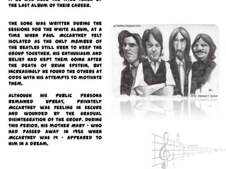 It Be was also the title track of
the last album of their career.


The song was written during the
sessions for the White Album, at a
time when Paul McCartney felt
isolated as the only member of
The Beatles still keen to keep the
group together. His enthusiasm and
belief had kept them going after
the death of Brian Epstein, but
increasingly he found the others at
odds with his attempts to motivate
them.

Although     his  public   persona
remained       upbeat,   privately
McCartney was feeling in secure
and wounded by the gradual
disintegration of the group. During
this period, his mother Mary - who
had passed away in 1956 when
McCartney was 14 - appeared to
him in a dream.
 