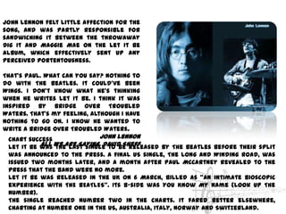 John Lennon felt little affection for the
song, and was partly responsible for
sandwiching it between the throwaway
Dig It and Maggie Mae on the Let It Be
album, which effectively sent up any
perceived portentousness.

That's Paul. What can you say? Nothing to
do with The Beatles. It could've been
Wings. I don't know what he's thinking
when he writes Let It Be. I think it was
inspired by Bridge Over Troubled
Waters. That's my feeling, although I have
nothing to go on. I know he wanted to
write a Bridge Over Troubled Waters.
 Chart success              John Lennon
 Let It Be was We Are Saying, David Sheff
           All the last single to be released by The Beatles before their split
 was announced to the press. A final US single, The Long And Winding Road, was
 issued two months later, and a month after Paul McCartney revealed to the
 press that the band were no more.
 Let It Be was released in the UK on 6 March, billed as "an intimate bioscopic
 experience with THE BEATLES". Its b-side was You Know My Name (Look Up The
 Number).
 The single reached number two in the charts. It fared better elsewhere,
 charting at number one in the US, Australia, Italy, Norway and Switzerland.
 