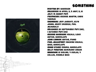Something
Written by: Harrison
Recorded: 16 April; 2, 5 May; 11, 16
July; 15 August 1969
Producers: George Martin, Chris
Thomas
Engineers: Jeff Jarratt, Glyn
Johns, Geoff Emerick, Phil
McDonald
Released: 26 September 1969 (UK),
1 October 1969 (US)
George Harrison: vocals, lead
guitar, handclaps
John Lennon: guitar, piano
Paul McCartney: backing vocals,
bass, handclaps
Ringo Starr: drums, handclaps
Billy Preston: Hammond organ
Unknown: 12 violins, 4 violas, 4
cellos, double bass
 