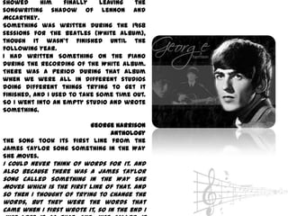 showed      him    finally    leaving  the
songwriting shadow of Lennon and
McCartney.
Something was written during the 1968
sessions for The Beatles (White Album),
though it wasn't finished until the
following year.
I had written Something on the piano
during the recording of the White Album.
There was a period during that album
when we were all in different studios
doing different things trying to get it
finished, and I used to take some time out.
So I went into an empty studio and wrote
Something.

                       George Harrison
                             Anthology
The song took its first line from the
James Taylor song Something In The Way
She Moves.
I could never think of words for it. And
also because there was a James Taylor
song called Something In The Way She
Moves which is the first line of that. And
so then I thought of trying to change the
words, but they were the words that
came when I first wrote it, so in the end I
 