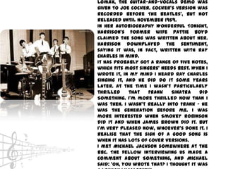 Lomax, the guitar-and-vocals demo was
given to Joe Cocker. Cocker's version was
recorded before The Beatles', but not
released until November 1969.
In her autobiography Wonderful Tonight,
Harrison's former wife Pattie Boyd
claimed the song was written about her.
Harrison downplayed the sentiment,
saying it was, in fact, written with Ray
Charles in mind.
It has probably got a range of five notes,
which fits most singers' needs best. When I
wrote it, in my mind I heard Ray Charles
singing it, and he did do it some years
later. At the time I wasn't particularly
thrilled     that   Frank     Sinatra   did
Something. I'm more thrilled now than I
was then. I wasn't really into Frank - he
was the generation before me. I was
more interested when Smokey Robinson
did it and when James Brown did it. But
I'm very pleased now, whoever's done it. I
realise that the sign of a good song is
when it has lots of cover versions.
I met Michael Jackson somewhere at the
BBC. The fellow interviewing us made a
comment about Something, and Michael
said: 'Oh, you wrote that? I thought it was
 