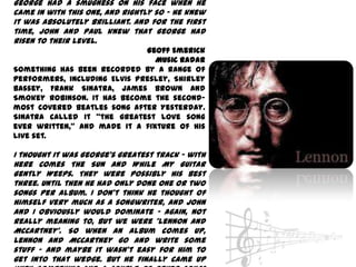 George had a smugness on his face when he
came in with this one, and rightly so - he knew
it was absolutely brilliant. And for the first
time, John and Paul knew that George had
risen to their level.
                              Geoff Emerick
                                Music Radar
Something has been recorded by a range of
performers, including Elvis Presley, Shirley
Bassey, Frank Sinatra, James Brown and
Smokey Robinson. It has become the second-
most covered Beatles song after Yesterday.
Sinatra called it "the greatest love song
ever written," and made it a fixture of his
live set.

I thought it was George's greatest track - with
Here Comes The Sun and While My Guitar
Gently Weeps. They were possibly his best
three. Until then he had only done one or two
songs per album. I don't think he thought of
himself very much as a songwriter, and John
and I obviously would dominate - again, not
really meaning to, but we were 'Lennon and
McCartney'. So when an album comes up,
Lennon and McCartney go and write some
stuff - and maybe it wasn't easy for him to
get into that wedge. But he finally came up
 