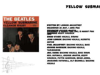 Yellow Submar



Written by: Lennon-McCartney
Recorded: 26 May, 1 June 1966
Producer: 5 AugustMartin
Released: George 1966 (UK), 8 August 1966
Engineer: Geoff Emerick
(US)
Ringo Starr: vocals, drums
John Lennon: backing vocals, acoustic
guitar
Paul McCartney: backing vocals, bass
George Harrison: backing vocals,
tambourine
Mal Evans: backing vocals, bass drum
Neil Aspinall, George Martin, Geoff
Emerick, Pattie Harrison, Brian Jones,
Marianne Faithfull, Alf Bicknell: backing
vocals
 