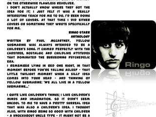 moments, and an unnecessary bout of whimsy
on the otherwise flawless Revolver.
I don't actually know where they got the
idea for it; I just felt it was a really
interesting track for me to do. I'd been doing
a lot of covers. At that time I did either
covers or something they wrote specifically
for me.
                                   Ringo Starr
                                    Anthology
Written    by   Paul    McCartney,     Yellow
Submarine was always intended to be a
children's song. It chimed perfectly with the
carefree, nostalgic and childlike attitudes
that dominated the burgeoning psychedelic
era.
I remember lying in bed one night, in that
moment before you're falling asleep - that
little twilight moment when a silly idea
comes into your head - and thinking of
Yellow Submarine: 'We all live in a yellow
submarine...‘

I quite like children's things; I like children's
minds and imagination. So it didn't seem
uncool to me to have a pretty surreal idea
that was also a children's idea. I thought
also, with Ringo being so good with children
- a knockabout uncle type - it might not be a
 