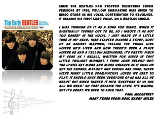 Since The Beatles had stopped recording cover
versions by 1966, Yellow Submarine was given to
Ringo Starr as his vocal contribution to Revolver.
It became his first lead vocal on a Beatles single.

I was thinking of it as a song for Ringo, which it
eventually turned out to be, so I wrote it as not
too rangey in the vocal. I just made up a little
tune in my head, then started making a story, sort
of an ancient mariner, telling the young kids
where he'd lived and how there'd been a place
where he had a yellow submarine. It's pretty much
my song as I recall, written for Ringo in that
little twilight moment. I think John helped out;
the lyrics get more and more obscure as it goes on
but the chorus, melody and verses are mine. There
were funny little grammatical jokes we used to
play. It should have been 'Everyone of us has all he
needs' but Ringo turned it into 'everyone of us has
all we need.' So that became the lyric. It's wrong,
but it's great. We used to love that.
                                      Paul McCartney
                  Many Years From Now, Barry Miles
 