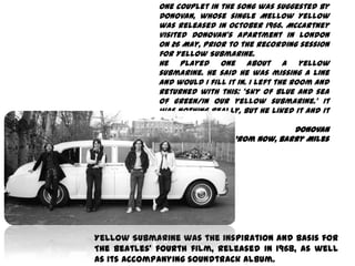 One couplet in the song was suggested by
             Donovan, whose single Mellow Yellow
             was released in October 1966. McCartney
             visited Donovan's apartment in London
             on 26 May, prior to the recording session
             for Yellow Submarine.
             He played one about a yellow
             submarine. He said he was missing a line
             and would I fill it in. I left the room and
             returned with this: 'Sky of blue and sea
             of green/In our yellow submarine.' It
             was nothing really, but he liked it and it
             stayed in.
                                                 Donovan
                    Many Years From Now, Barry Miles




Yellow Submarine was the inspiration and basis for
The Beatles' fourth film, released in 1968, as well
as its accompanying soundtrack album.
 