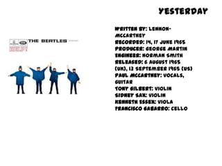 Yesterday
Written by: Lennon-
McCartney
Recorded: 14, 17 June 1965
Producer: George Martin
Engineer: Norman Smith
Released: 6 August 1965
(UK), 13 September 1965 (US)
Paul McCartney: vocals,
guitar
Tony Gilbert: violin
Sidney Sax: violin
Kenneth Essex: viola
Francisco Gabarro: cello
 