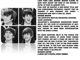 love your legs. George Martin claims to
have first heard the song at the George V
hotel in Paris in January 1964.
Paul said he wanted a one-word title and
was considering Yesterday, except that he
thought it was perhaps too corny. I
persuaded him that it was all right.
George Martin
The Complete Beatles Recording Sessions,
Mark Lewisohn
McCartney's authorised biographer Barry
Miles put the date of composition at May
1965, during the filming of Help!, when he
was known to have been experimenting
with the song's lyrics

We were shooting Help! in the studio for
about four weeks. At some point during
that period, we had a piano on one of the
stages and he was playing this 'Scrambled
Eggs' all the time. It got to the point where
I said to him, 'If you play that bloody song
any longer have the piano taken off stage.
Either finish it or give up!'
Richard Lester
A Hard Day's Write, Steve Turner
 