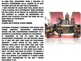 in June 1965. McCartney took a holiday at
Welch's Portuguese villa, where he is said
to have settled on the title Yesterday.
 I was packing to leave and Paul asked me if
I had a guitar. He'd apparently been working
on the lyrics as he drove to Albufeira from
the airport at Lisbon. He borrowed my
guitar and started playing the song we all
now know as Yesterday.
Bruce Welch
A Hard Day's Write, Steve Turner

Although famously arranged for guitar and
string quartet, McCartney considered
having the BBC Radiophonic Workshop do a
futuristic electronic version of Yesterday.
It occurred to me to have the BBC
Radiophonic Workshop do the backing track
to it and me just sing over an electronic
quartet. I went down to see them... The
woman who ran it was very nice and they
had a little shed at the bottom of the
garden where most of the work was done. I
said, 'I'm into this sort of stuff.' I'd heard a
lot about the BBC Radiophonic Workshop,
we'd all heard a lot about it. It would have
been very interesting to do, but I never
followed it up.
 