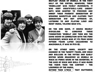Beatles’ image of rebels. In the first
half of the sixties, however, their
‘rebellion’ was fairly moderate. It
was very rock’n’roll-like: cheeky
guys who wanted to provoke and
annoy their parents’ generation by
wearing hairstyles and clothes that
generation did not approve of,
listening to and playing loud and
noisy music, talking back etc.

On the one hand, it seems nearly
ridiculous    to     consider   these
youngsters ‘rebels’ and then use the
same word in connection with the punk
movement, which was at its peak some
fifteen years later (according to
MACDONALD, it was in 1976-8).

On the other hand, society had
changed in the twenty years, and rock
and rollers in the fifties and early
sixties were regarded as rebels as
much as punks were in the seventies. In
the case of rock and roll it was more
the form than the content – the
loudness of the music,
rather than lyrics – that mattered;
 